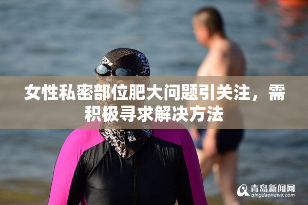 女性私密部位肥大问题引关注，需积极寻求解决方法