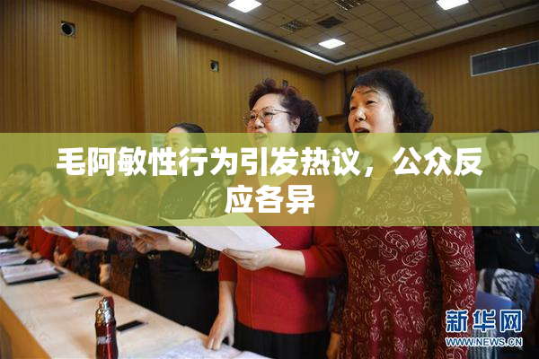 毛阿敏性行为引发热议，公众反应各异