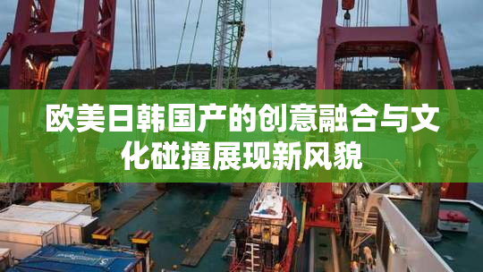欧美日韩国产的创意融合与文化碰撞展现新风貌