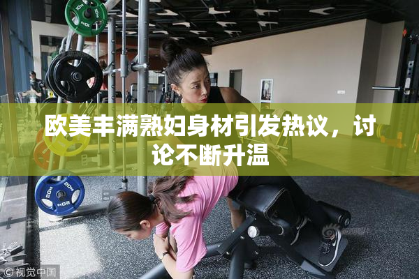 欧美丰满熟妇身材引发热议，讨论不断升温