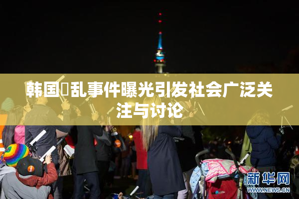 韩国婬乱事件曝光引发社会广泛关注与讨论