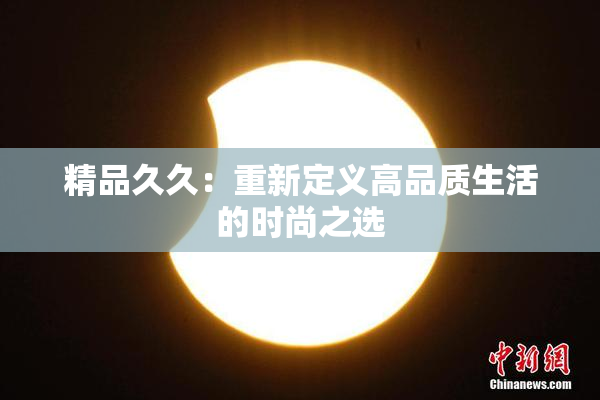 精品久久：重新定义高品质生活的时尚之选