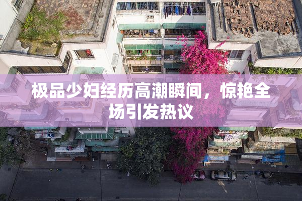 极品少妇经历高潮瞬间，惊艳全场引发热议