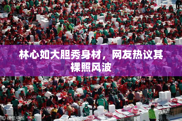 林心如大胆秀身材，网友热议其裸照风波