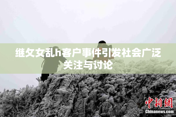继攵女乱h客户事件引发社会广泛关注与讨论