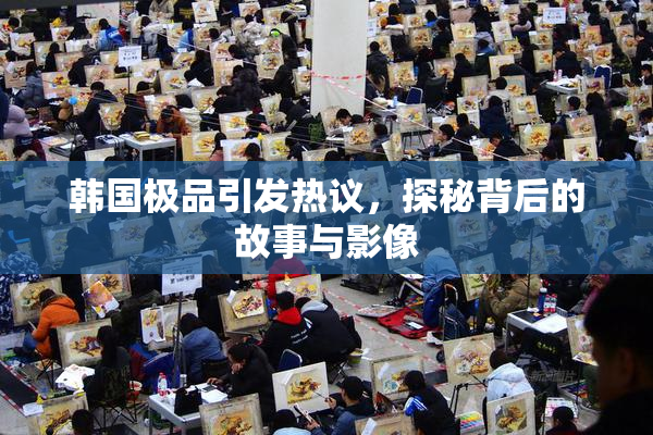 韩国极品引发热议，探秘背后的故事与影像