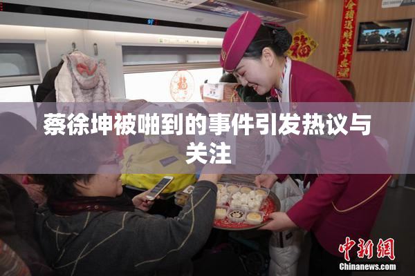 蔡徐坤被啪到的事件引发热议与关注