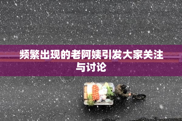 频繁出现的老阿姨引发大家关注与讨论