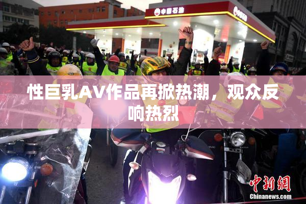 性巨乳AV作品再掀热潮，观众反响热烈
