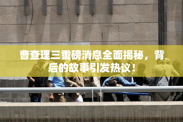 曹查理三重磅消息全面揭秘，背后的故事引发热议！