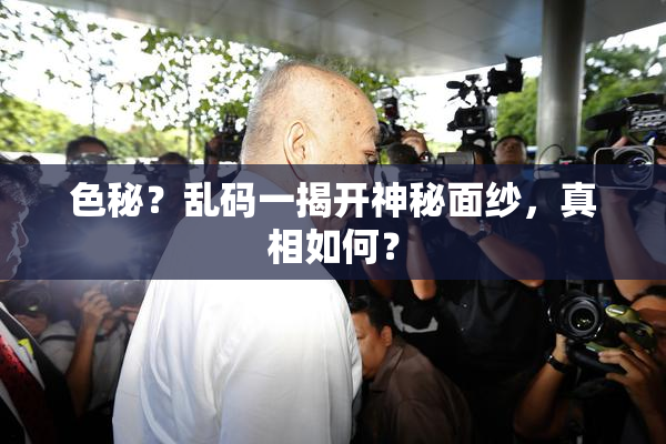 色秘？乱码一揭开神秘面纱，真相如何？