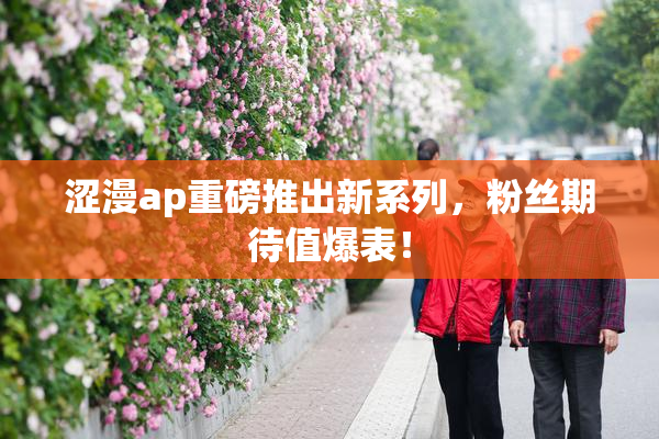涩漫ap重磅推出新系列，粉丝期待值爆表！