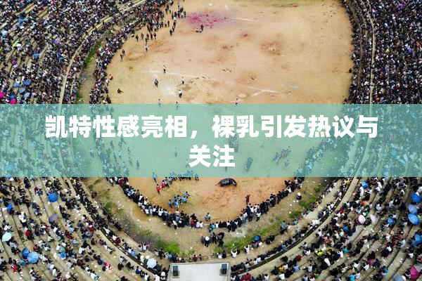 凯特性感亮相，裸乳引发热议与关注