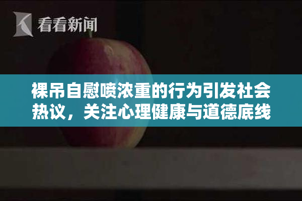 裸吊自慰喷浓重的行为引发社会热议，关注心理健康与道德底线