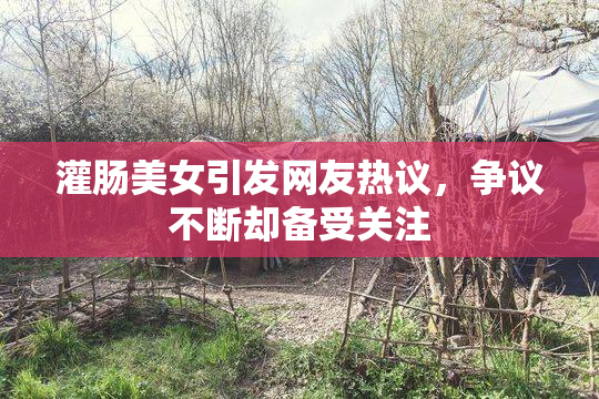 灌肠美女引发网友热议，争议不断却备受关注