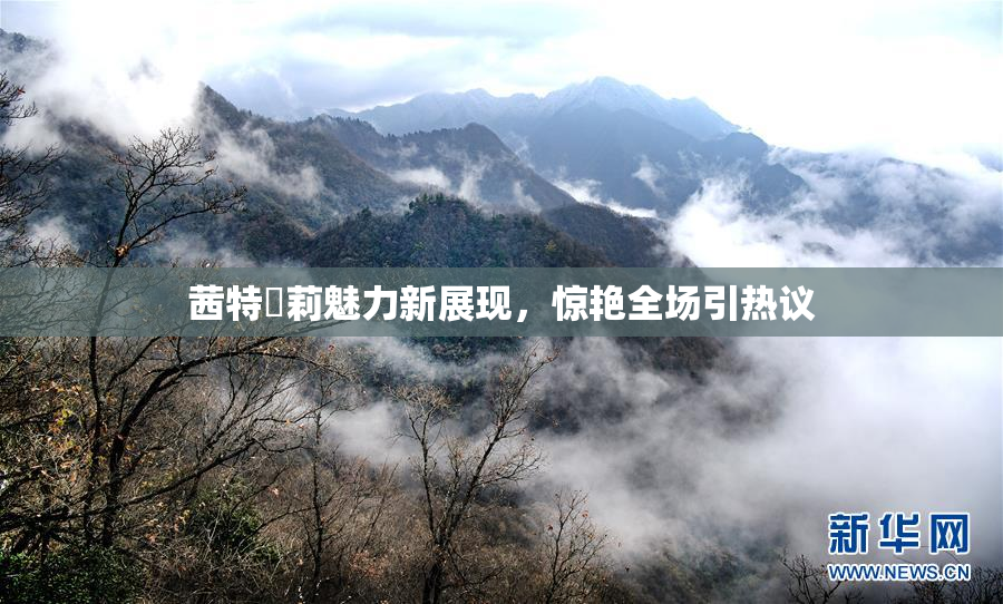 茜特菈莉魅力新展现，惊艳全场引热议