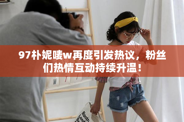 97朴妮唛w再度引发热议，粉丝们热情互动持续升温！