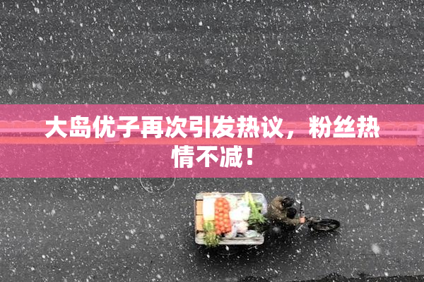 大岛优子再次引发热议，粉丝热情不减！