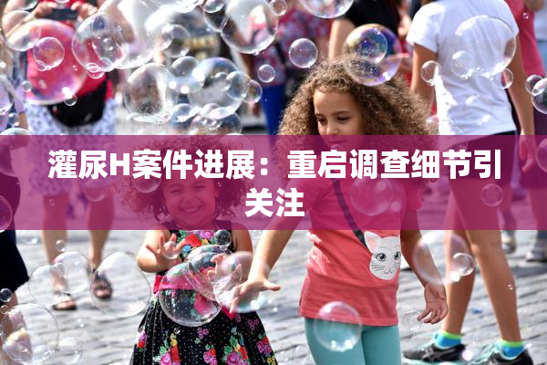 灌尿H案件进展：重启调查细节引关注