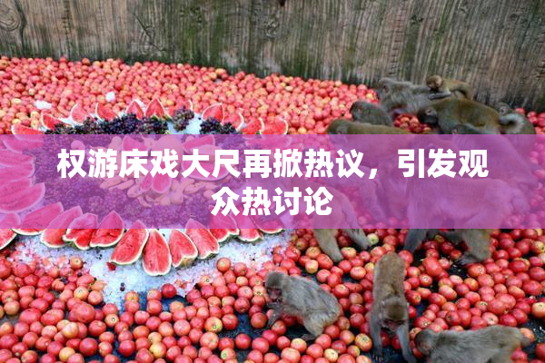 权游床戏大尺再掀热议，引发观众热讨论