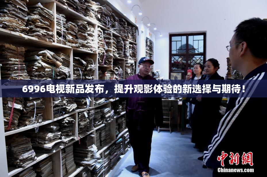 6996电视新品发布，提升观影体验的新选择与期待！