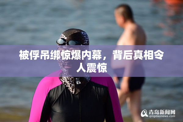 被俘吊绑惊爆内幕，背后真相令人震惊