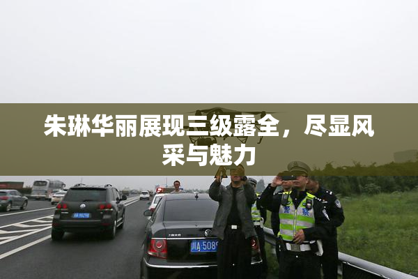 朱琳华丽展现三级露全，尽显风采与魅力