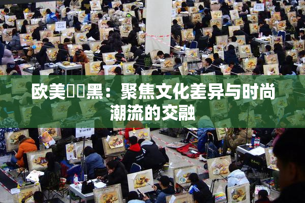 欧美❌‌黑：聚焦文化差异与时尚潮流的交融