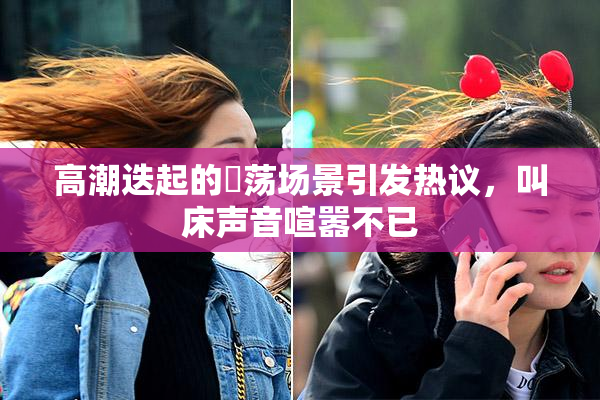 高潮迭起的婬荡场景引发热议，叫床声音喧嚣不已