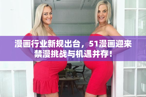 漫画行业新规出台，51漫画迎来禁漫挑战与机遇并存！