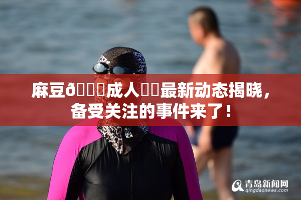 麻豆🔞成人❌‌最新动态揭晓，备受关注的事件来了！