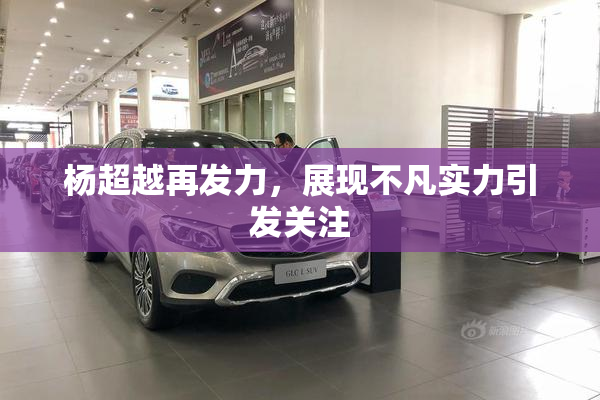 杨超越再发力，展现不凡实力引发关注