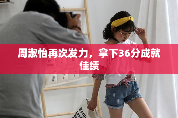 周淑怡再次发力，拿下36分成就佳绩