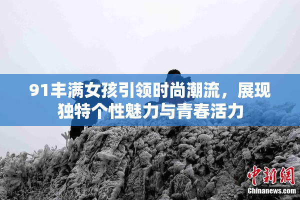 91丰满女孩引领时尚潮流，展现独特个性魅力与青春活力