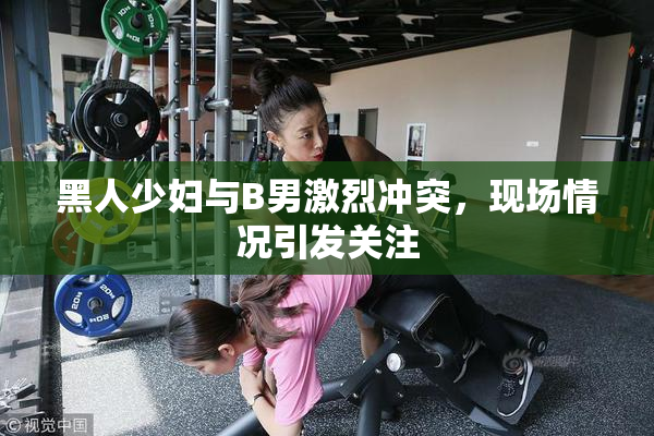 黑人少妇与B男激烈冲突，现场情况引发关注