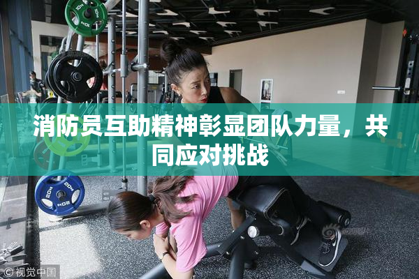 消防员互助精神彰显团队力量，共同应对挑战