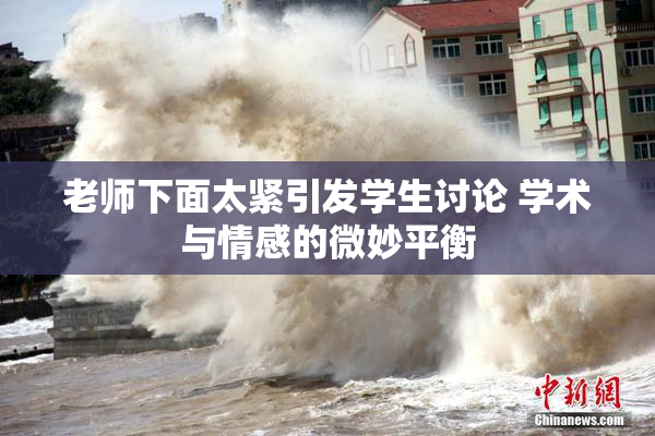 老师下面太紧引发学生讨论 学术与情感的微妙平衡