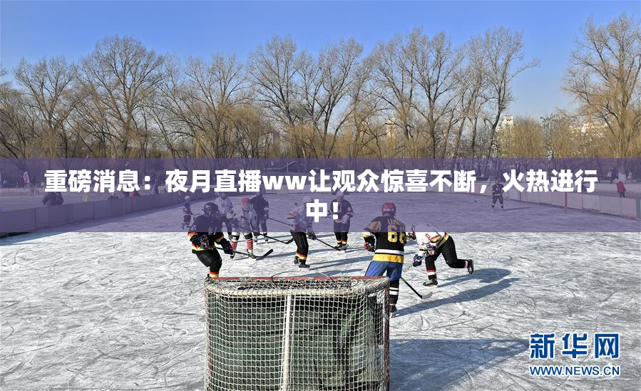 重磅消息：夜月直播ww让观众惊喜不断，火热进行中！