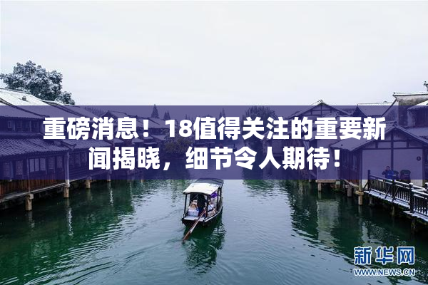重磅消息！18值得关注的重要新闻揭晓，细节令人期待！