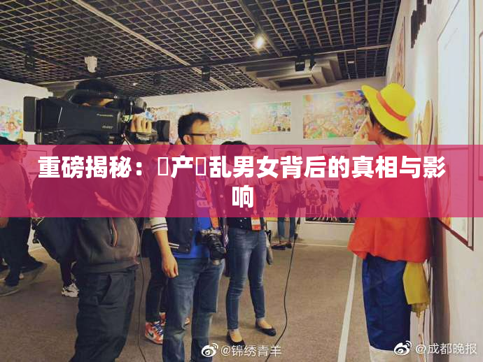 重磅揭秘：囯产婬乱男女背后的真相与影响