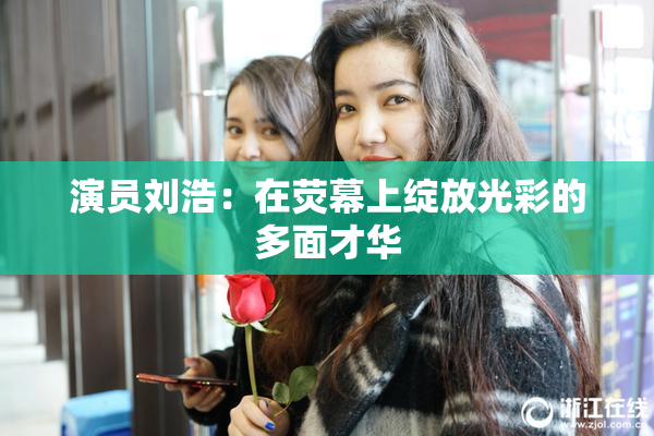 演员刘浩：在荧幕上绽放光彩的多面才华