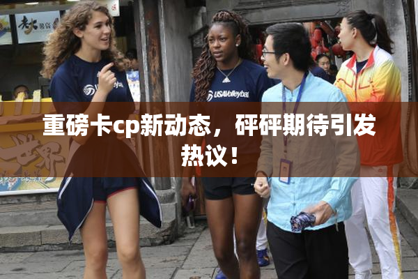 重磅卡cp新动态，砰砰期待引发热议！