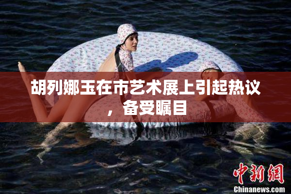 胡列娜玉在市艺术展上引起热议，备受瞩目