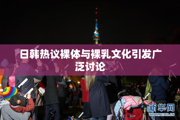 日韩热议裸体与裸乳文化引发广泛讨论