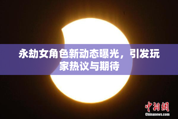 永劫女角色新动态曝光，引发玩家热议与期待