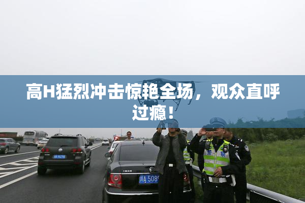 高H猛烈冲击惊艳全场，观众直呼过瘾！