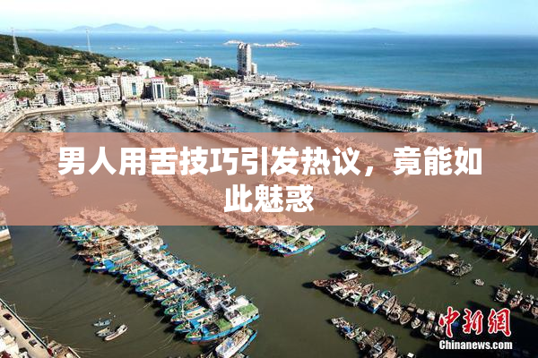男人用舌技巧引发热议，竟能如此魅惑