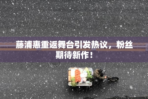 藤浦惠重返舞台引发热议，粉丝期待新作！
