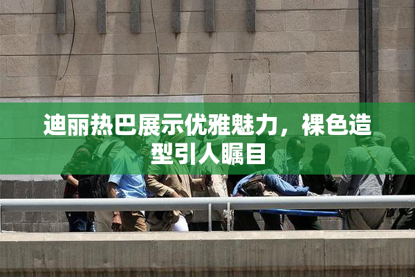 迪丽热巴展示优雅魅力，裸色造型引人瞩目