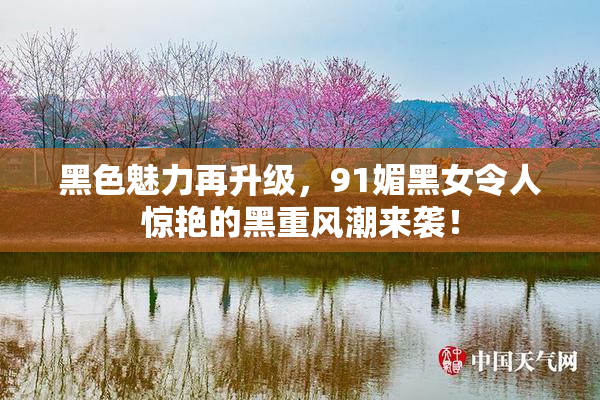 黑色魅力再升级，91媚黑女令人惊艳的黑重风潮来袭！